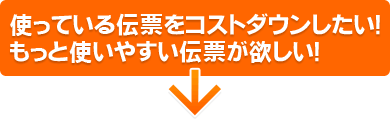 使っている伝票をコストダウンしたい！
もっと使いやすい伝票が欲しい！