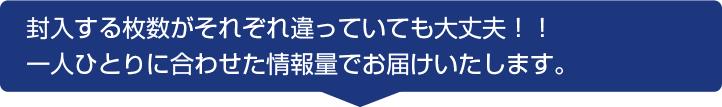 封入する枚数がそれぞれ違っていても大丈夫！！一人ひとりに合わせた情報量でお届けいたします。